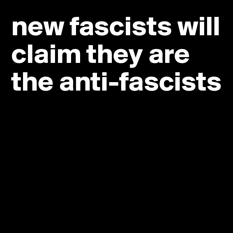 new fascists will claim they are the anti-fascists



