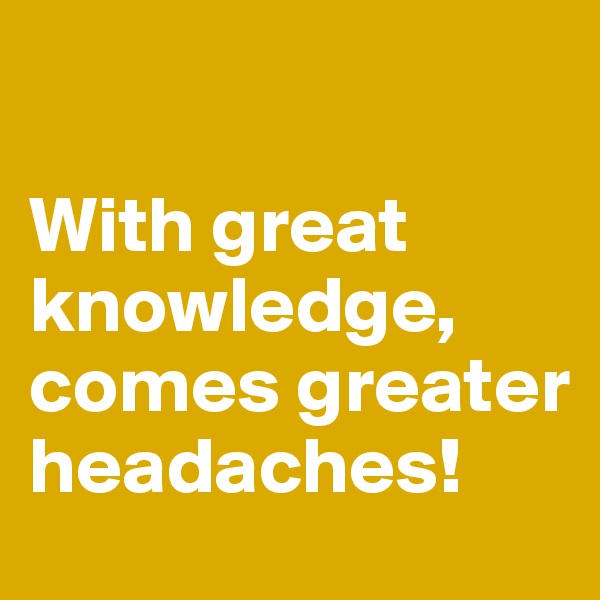 

With great knowledge, comes greater headaches!