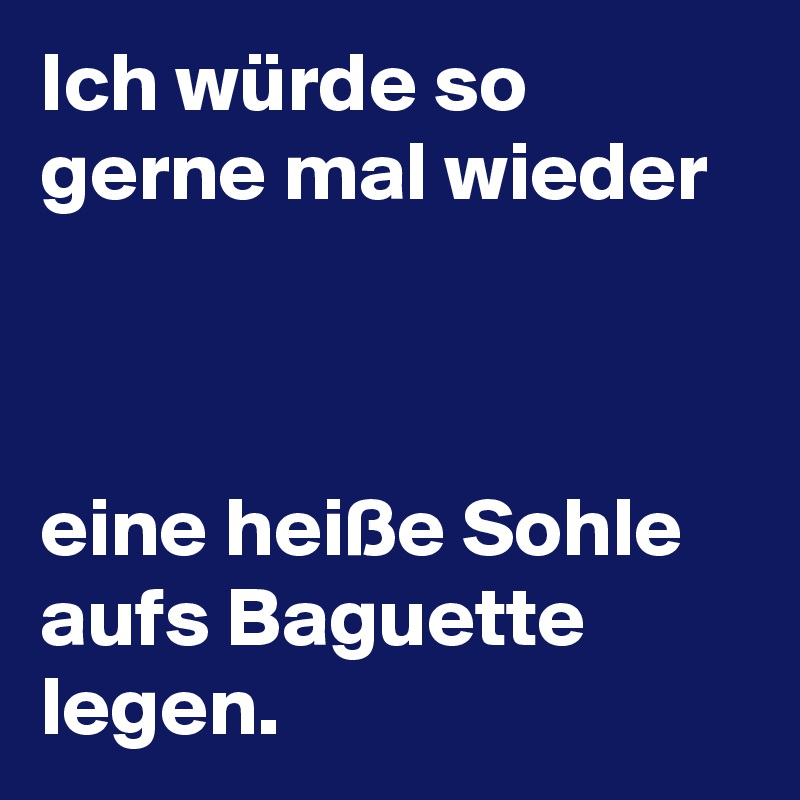 Ich würde so gerne mal wieder



eine heiße Sohle aufs Baguette legen. 