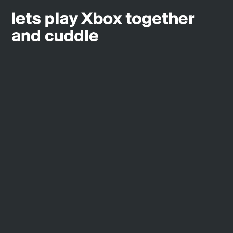 lets play Xbox together and cuddle









