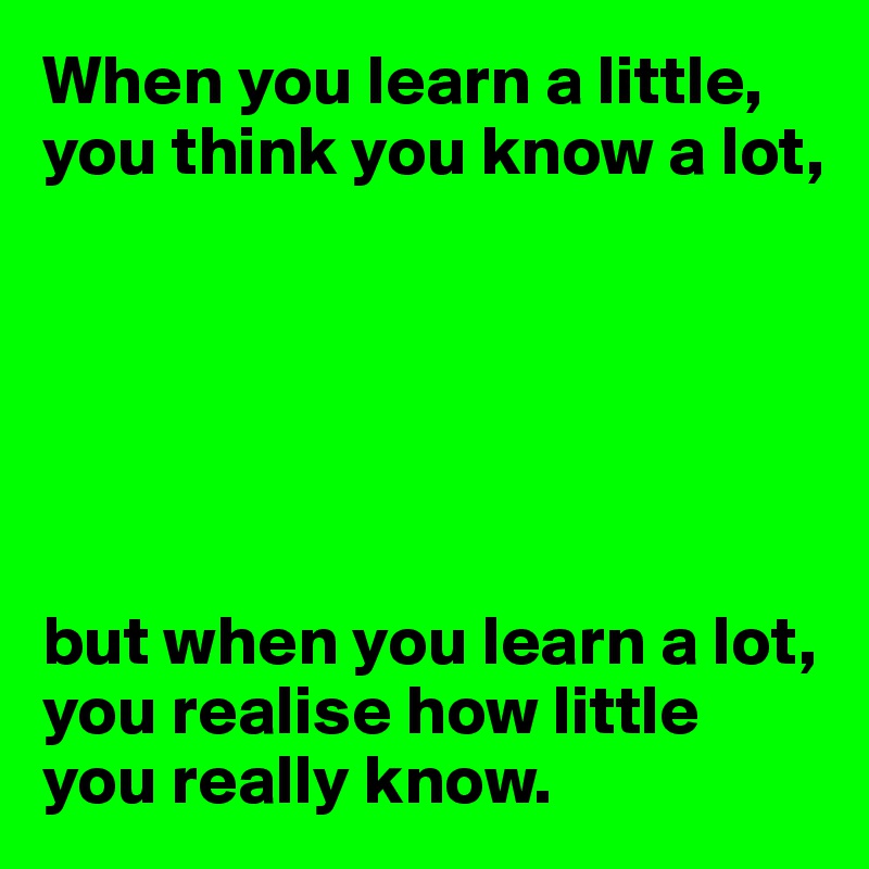 When you learn a little, you think you know a lot,






but when you learn a lot, you realise how little you really know.
