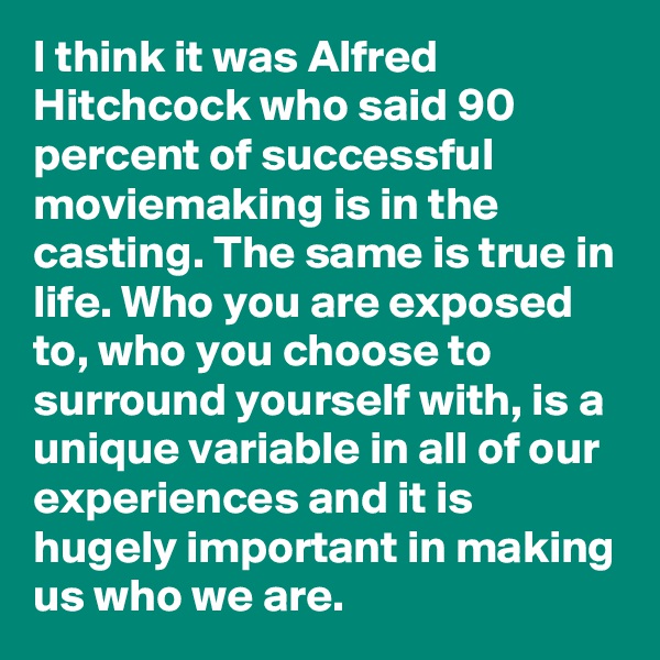 I think it was Alfred Hitchcock who said 90 percent of successful moviemaking is in the casting. The same is true in life. Who you are exposed to, who you choose to surround yourself with, is a unique variable in all of our experiences and it is hugely important in making us who we are. 