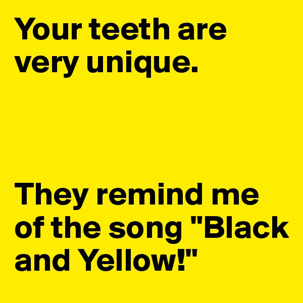 Your teeth are very unique. 



They remind me of the song "Black and Yellow!"