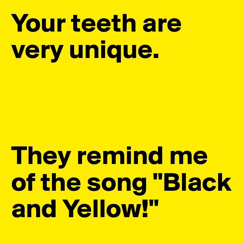 Your teeth are very unique. 



They remind me of the song "Black and Yellow!"