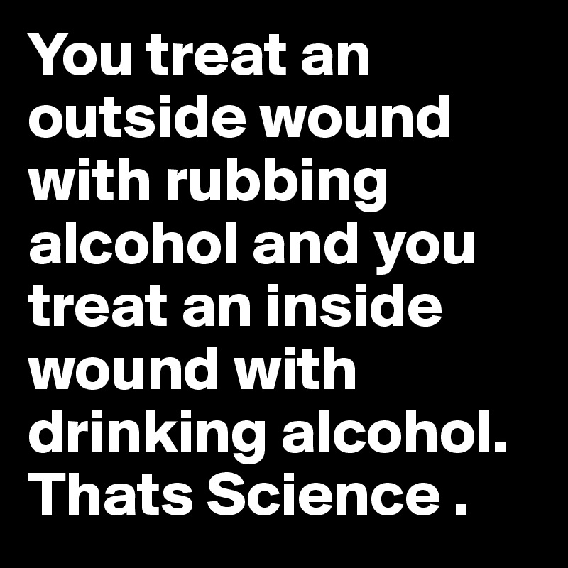 You treat an outside wound with rubbing alcohol and you treat an inside wound with drinking alcohol.
Thats Science . 