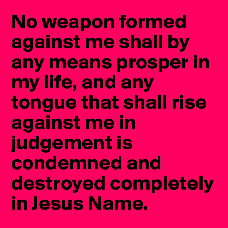 No weapon formed against me shall by any means prosper in my life, and any tongue that shall rise against me in judgement is condemned and destroyed completely in Jesus Name. 