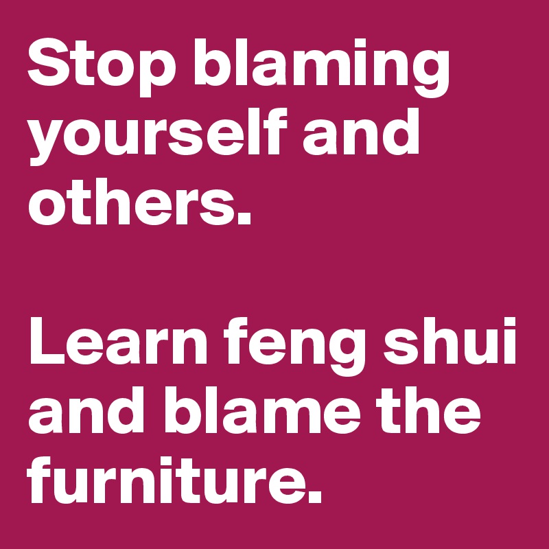 Stop blaming
yourself and others. 

Learn feng shui and blame the furniture. 