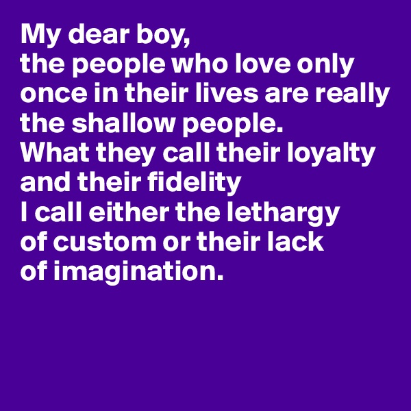 My dear boy, 
the people who love only once in their lives are really 
the shallow people. 
What they call their loyalty 
and their fidelity 
I call either the lethargy 
of custom or their lack 
of imagination.


