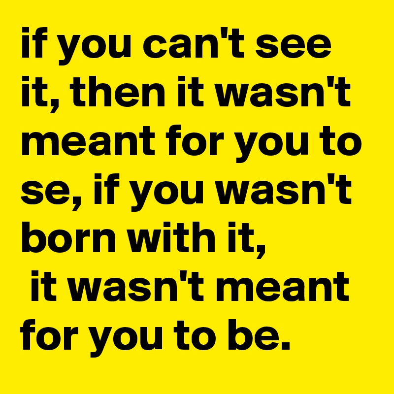 if you can't see it, then it wasn't meant for you to se, if you wasn't born with it,
 it wasn't meant for you to be.