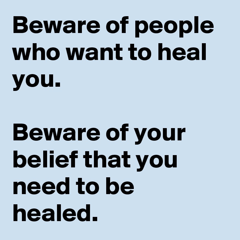 Beware of people who want to heal you. 

Beware of your belief that you need to be healed.
