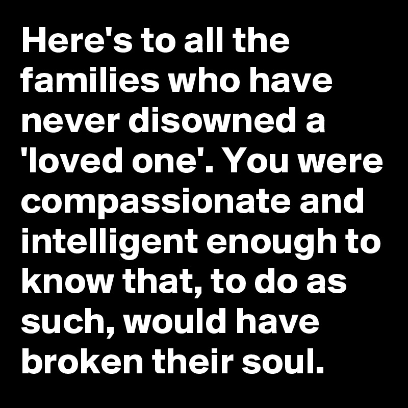 Here's to all the families who have never disowned a 'loved one'. You were compassionate and intelligent enough to know that, to do as such, would have broken their soul.