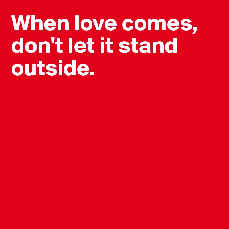 When love comes, don't let it stand outside.





