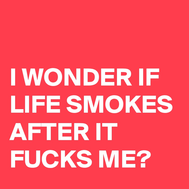 

I WONDER IF LIFE SMOKES AFTER IT FUCKS ME?