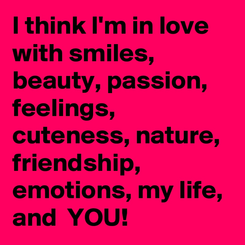 I think I'm in love with smiles, beauty, passion, feelings, cuteness, nature, friendship, emotions, my life, and  YOU!