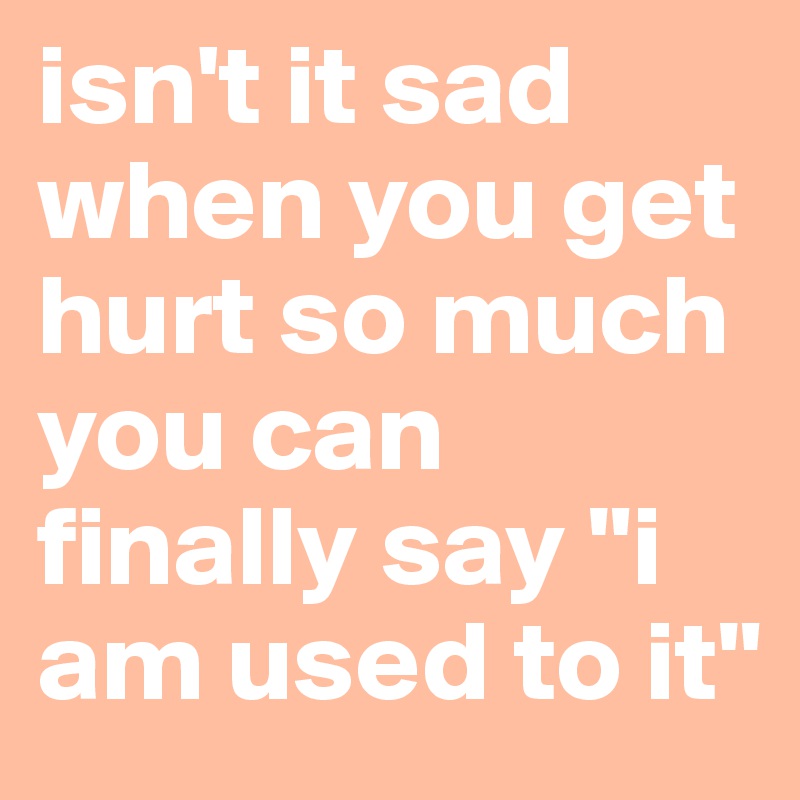 isn-t-it-sad-when-you-get-hurt-so-much-you-can-finally-say-i-am-used