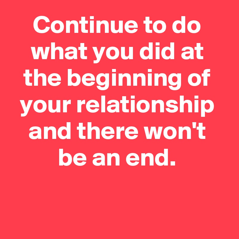 Continue to do what you did at the beginning of your relationship and there won't be an end.

