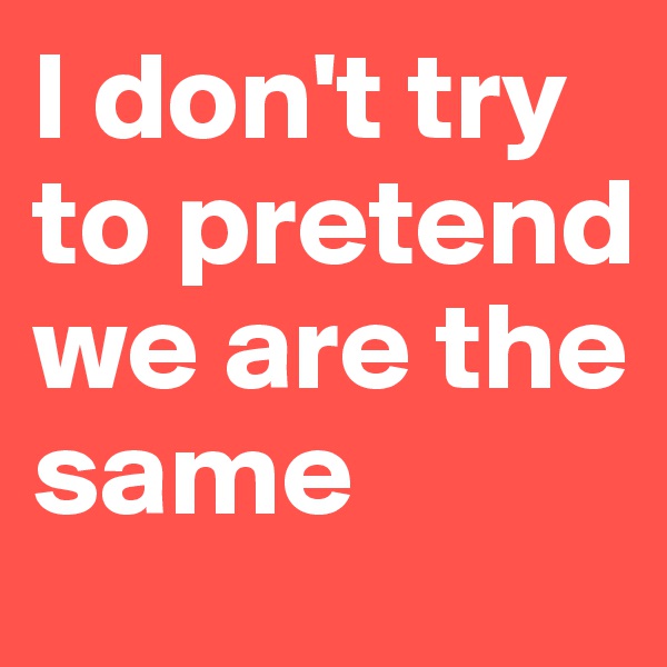 I don't try to pretend we are the same