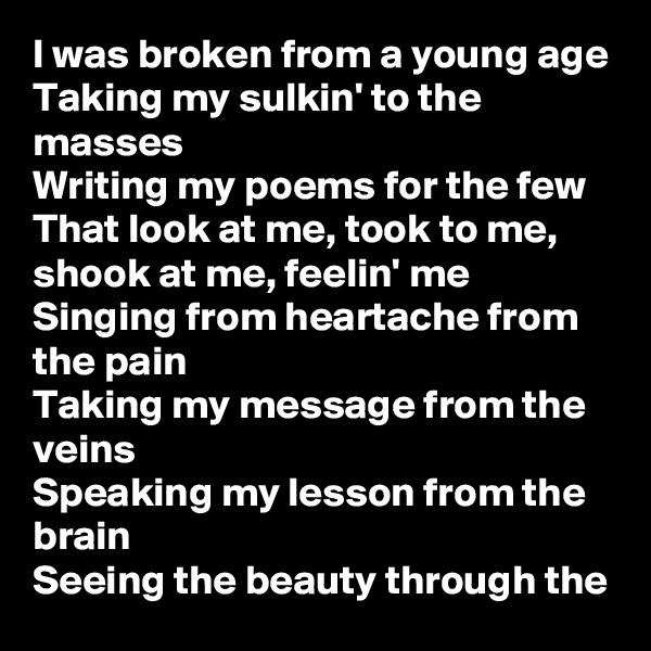 I was broken from a young age
Taking my sulkin' to the masses
Writing my poems for the few
That look at me, took to me, shook at me, feelin' me
Singing from heartache from the pain
Taking my message from the veins
Speaking my lesson from the brain
Seeing the beauty through the