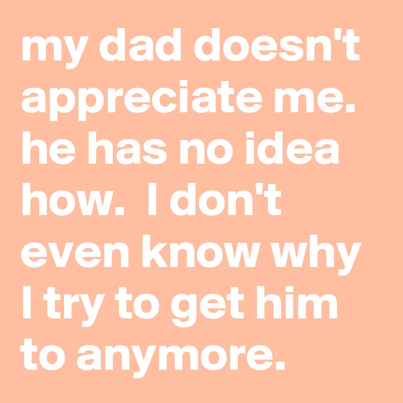 my dad doesn't appreciate me.  he has no idea how.  I don't even know why I try to get him to anymore.