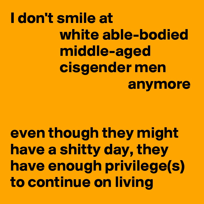 I don't smile at 
                white able-bodied                 middle-aged 
                cisgender men 
                                      anymore 

even though they might have a shitty day, they have enough privilege(s) to continue on living