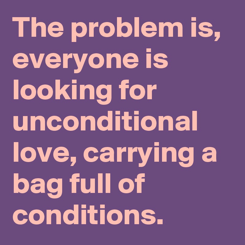 The problem is, everyone is looking for unconditional love, carrying a bag full of conditions.