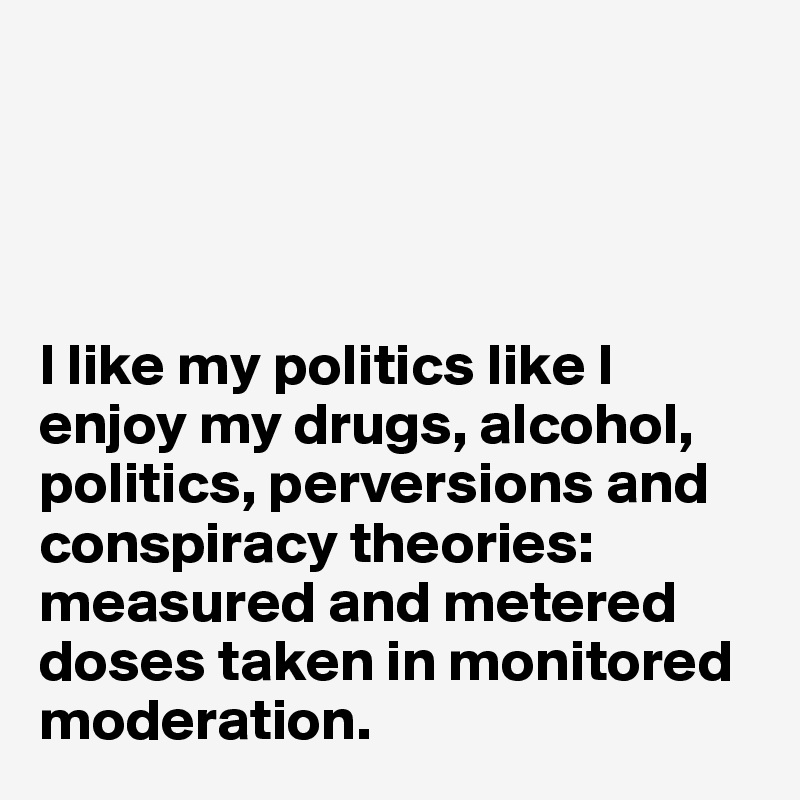 




I like my politics like I enjoy my drugs, alcohol, politics, perversions and conspiracy theories: measured and metered doses taken in monitored moderation.