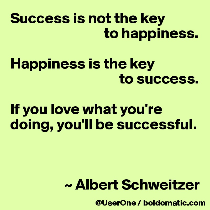 Success is not the key
                               to happiness.

Happiness is the key 
                                    to success.

If you love what you're doing, you'll be successful.



                  ~ Albert Schweitzer