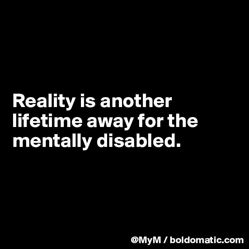 



Reality is another lifetime away for the mentally disabled.



