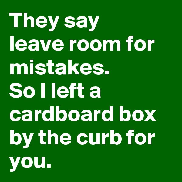 They say 
leave room for mistakes.
So I left a cardboard box by the curb for you.