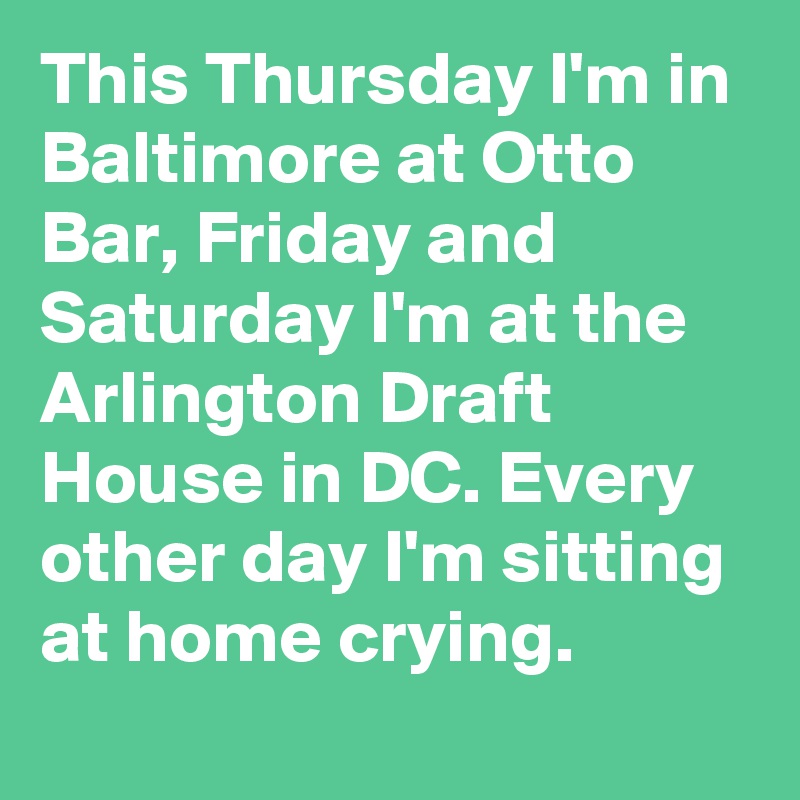 This Thursday I'm in Baltimore at Otto Bar, Friday and Saturday I'm at the Arlington Draft House in DC. Every other day I'm sitting at home crying.