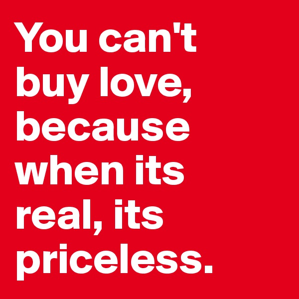 You can't 
buy love, because when its 
real, its priceless.