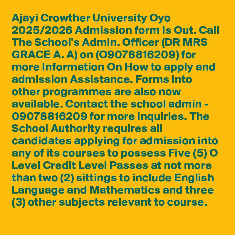 Ajayi Crowther University Oyo 2025/2026 Admission form Is Out. Call The School's Admin. Officer (DR MRS GRACE A. A) on (O9078816209) for more Information On How to apply and admission Assistance. Forms into other programmes are also now available. Contact the school admin - 09078816209 for more inquiries. The School Authority requires all candidates applying for admission into any of its courses to possess Five (5) O Level Credit Level Passes at not more than two (2) sittings to include English Language and Mathematics and three (3) other subjects relevant to course.
