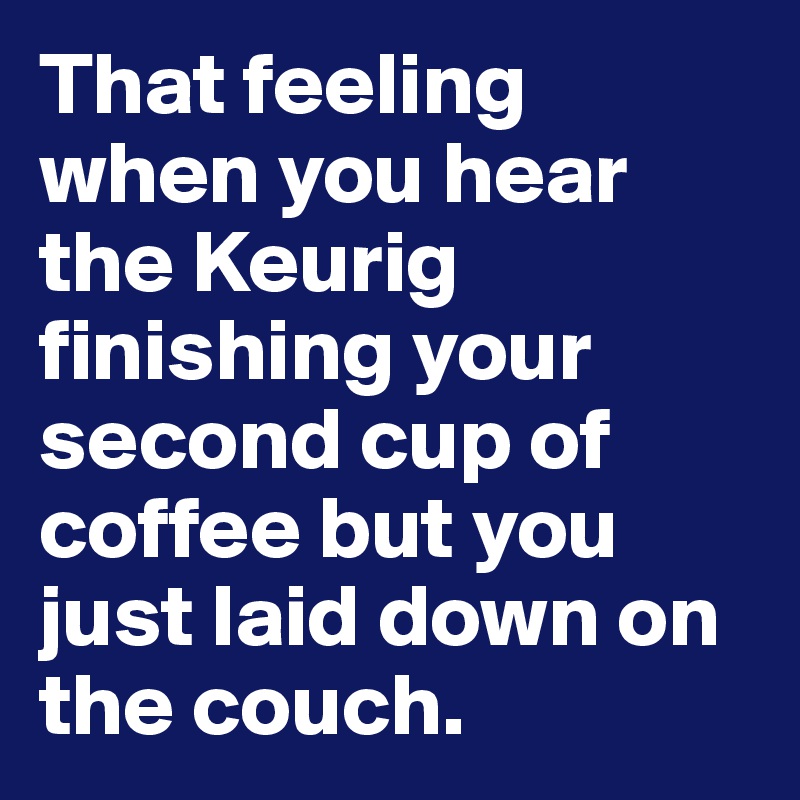 That feeling when you hear the Keurig finishing your second cup of coffee but you just laid down on the couch. 