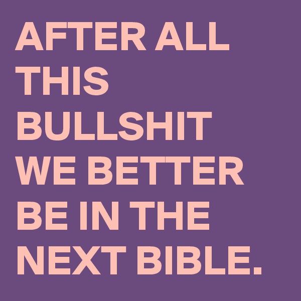 AFTER ALL THIS BULLSHIT WE BETTER BE IN THE NEXT BIBLE.
