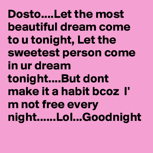 Dosto....Let the most beautiful dream come to u tonight, Let the sweetest person come in ur dream tonight....But dont make it a habit bcoz  I' m not free every night......Lol...Goodnight