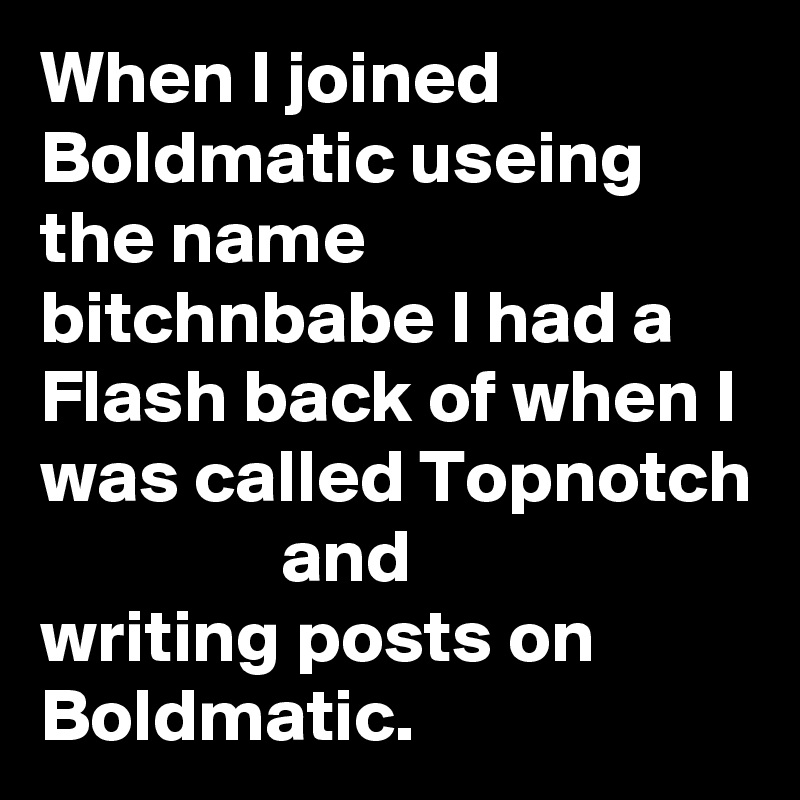 When I joined Boldmatic useing the name bitchnbabe I had a Flash back of when I was called Topnotch                 and 
writing posts on Boldmatic.