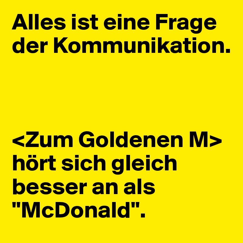 Alles ist eine Frage der Kommunikation.



<Zum Goldenen M> hört sich gleich besser an als "McDonald".