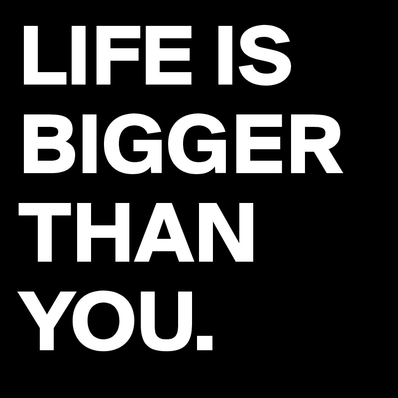 life-is-bigger-than-you-post-by-chebeto-on-boldomatic