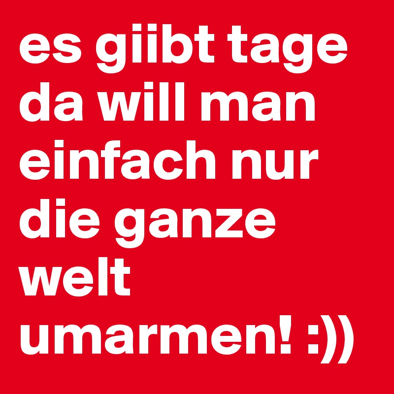 es giibt tage da will man einfach nur die ganze welt umarmen! :))