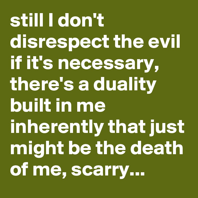 still I don't disrespect the evil if it's necessary,  there's a duality built in me inherently that just might be the death of me, scarry...