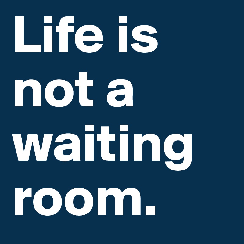 Life is not a waiting room.