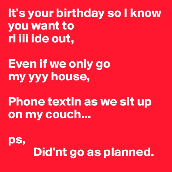 It's your birthday so I know you want to 
ri iii ide out, 

Even if we only go
my yyy house,

Phone textin as we sit up on my couch...

ps,             
          Did'nt go as planned.