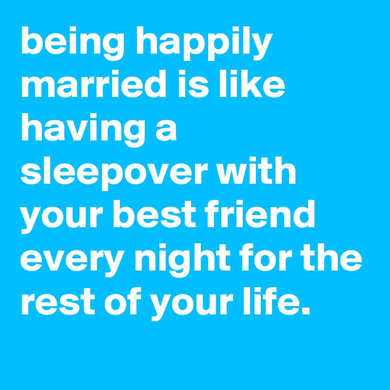 being happily married is like having a sleepover with your best friend every night for the rest of your life.