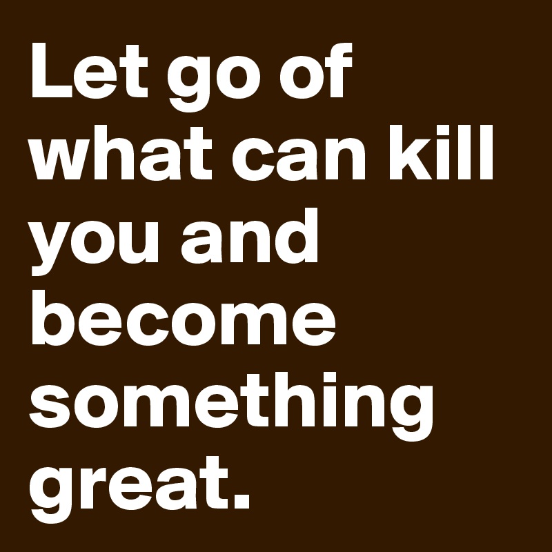 Let go of what can kill you and become something great.