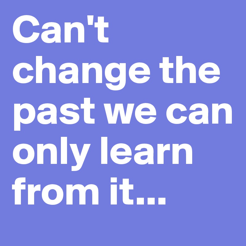 Can't change the past we can only learn from it...