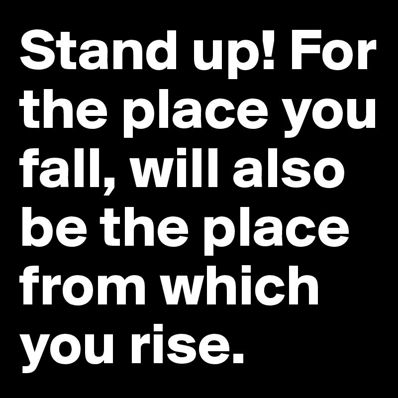 Stand up! For the place you fall, will also be the place from which you rise.
