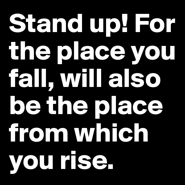 Stand up! For the place you fall, will also be the place from which you rise.