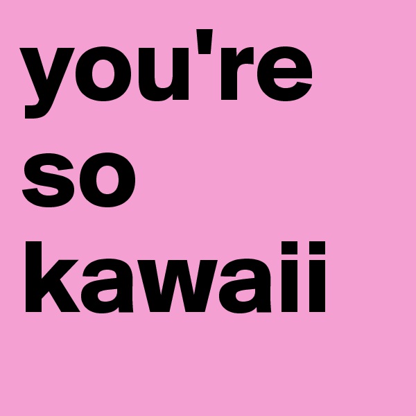 you're so kawaii