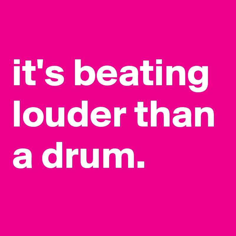 
it's beating louder than a drum.
