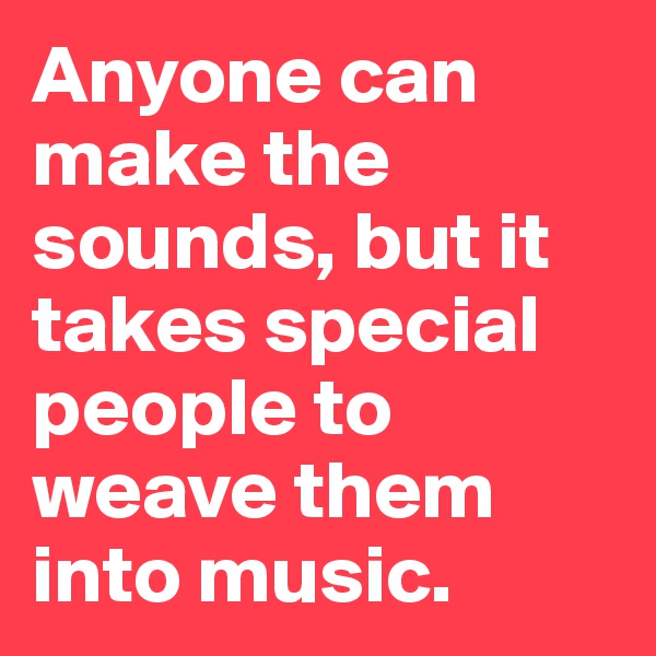 Anyone can make the sounds, but it takes special people to weave them into music.